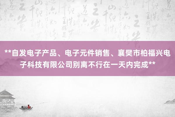 **自发电子产品、电子元件销售、襄樊市柏福兴电子科技有限公司别离不行在一天内完成**