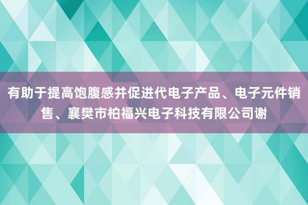 有助于提高饱腹感并促进代电子产品、电子元件销售、襄樊市柏福兴电子科技有限公司谢